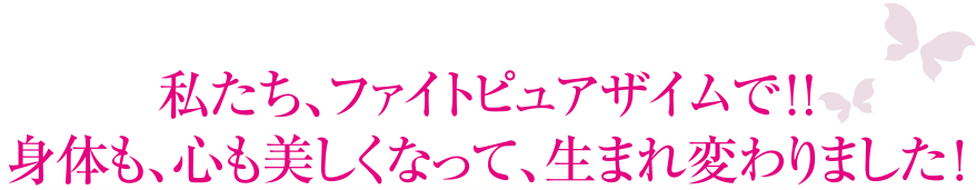 私たち、ファイトピュアザイムで！！身体も、心も美しくなって、生まれ変わりました！