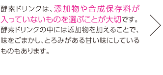 酵素ドリンクは、添加物や合成保存料が入っていないものを選ぶことが大切です。酵素ドリンクの中には添加物を加えることで、味をごまかし、とろみがある甘い味にしているものもあります。