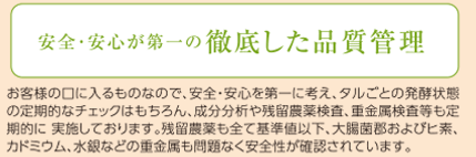 安全･安心が第一の徹底した品質管理　お客様の口に入るものなので、安全・安心を第一に考え、タルごとの発酵状態の定期的なチェックはもちろん、成分分析や残留農薬検査、重金属検査等も定期的に 実施しております。残留農薬も全て基準値以下、大腸菌郡およびヒ素、カドミウム、水銀などの重金属も問題なく安全性が確認されています。