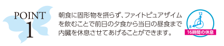 ポイント1：朝食に固形物を摂らず、ファイトピュアザイムを飲むことで前日の夕食から当日の昼食まで内臓を休息させてあげることができます。