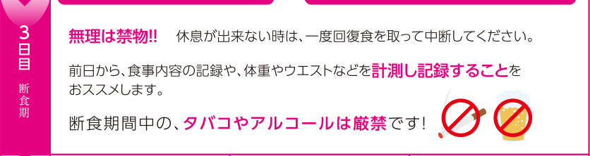 3日目断食期：無理は禁物！！　休息が出来ない時は、一度回復食を取って中断してください。前日から、食事内容の記録や、体重やウエストなどを計測し記録することを
おススメします。断食期間中の、タバコやアルコールは厳禁です！