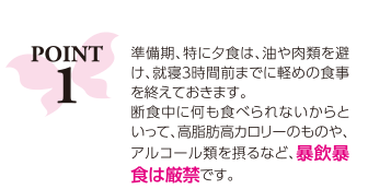 ポイント1：準備期、特に夕食は、油や肉類を避け、就寝３時間前までに軽めの食事を終えておきます。断食中に何も食べられないからといって、高脂肪高カロリーのものや、アルコール類を摂るなど、暴飲暴食は厳禁です。