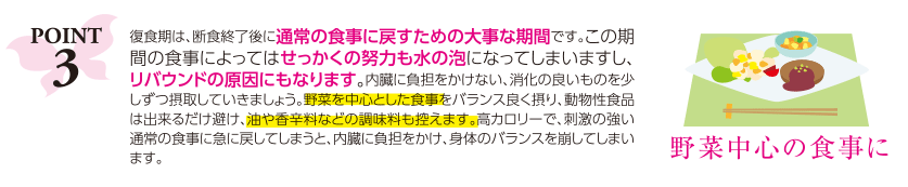 ポイント3：復食期は、断食終了後に通常の食事に戻すための大事な期間です。この期間の食事によってはせっかくの努力も水の泡になってしまいますし、リバウンドの原因にもなります。内臓に負担をかけない、消化の良いものを少しずつ摂取していきましょう。野菜を中心とした食事をバランス良く摂り、動物性食品は出来るだけ避け、油や香辛料などの調味料も控えます。高カロリーで、刺激の強い通常の食事に急に戻してしまうと、内臓に負担をかけ、身体のバランスを崩してしまいます。