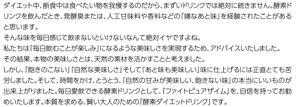 ダイエット中、断食中は食べたい物を我慢するのだから、まずいドリンクでは絶対に続きません。酵素ドリンクを飲んだとき、発酵臭または、人工甘味料や香料などの『嫌なあと味』を経験されたことがあると思います。そんな味を毎日感じて飲まないといけないなんて絶対イヤですよね。私たちは「毎日飲むことが楽しみ」になるような美味しさを実現するため、アドバイスいたしました。その結果、本物の美味しさとは、天然の素材を活かすことと考えました。しかし、『飽きのこない』『自然な美味しさ』そして『あと味も美味しい』味に仕上げるには正直とても苦労しました。そして、時間をかけ、とうとう、『自然の甘みが美味しい、飽きない味』の本当にいいものが出来上がりました。毎日愛飲できる酵素ドリンクとして、『ファイトピュアザイム』を、自信を持ってお勧めいたします。本質を求める、賢い大人のための「酵素ダイエットドリンク」です。